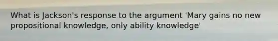 What is Jackson's response to the argument 'Mary gains no new propositional knowledge, only ability knowledge'