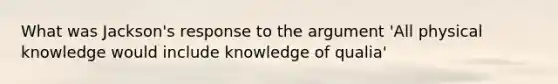 What was Jackson's response to the argument 'All physical knowledge would include knowledge of qualia'