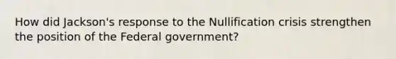 How did Jackson's response to the Nullification crisis strengthen the position of the Federal government?