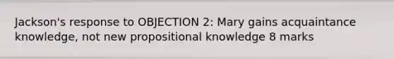 Jackson's response to OBJECTION 2: Mary gains acquaintance knowledge, not new propositional knowledge 8 marks