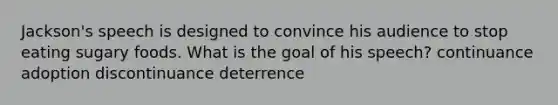 Jackson's speech is designed to convince his audience to stop eating sugary foods. What is the goal of his speech? continuance adoption discontinuance deterrence