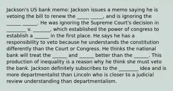 Jackson's US bank memo: Jackson issues a memo saying he is vetoing the bill to renew the _____ _____, and is ignoring the ______ ______. He was ignoring the Supreme Court's decision in ________ v. _______, which established the power of congress to establish a ______ in the first place. He says he has a responsibility to veto because he understands the constitution differently than the Court or Congress. He thinks the national bank will treat the ______ and ______ better than the ______. This production of inequality is a reason why he think she must veto the bank. Jackson definitely subscribes to the ________ idea and is more departmentalist than Lincoln who is closer to a judicial review understanding than departmentalism.