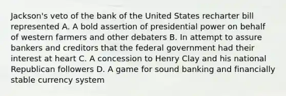 Jackson's veto of the bank of the United States recharter bill represented A. A bold assertion of presidential power on behalf of western farmers and other debaters B. In attempt to assure bankers and creditors that the federal government had their interest at heart C. A concession to Henry Clay and his national Republican followers D. A game for sound banking and financially stable currency system