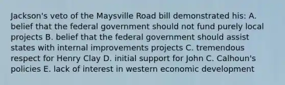 Jackson's veto of the Maysville Road bill demonstrated his: A. belief that the federal government should not fund purely local projects B. belief that the federal government should assist states with internal improvements projects C. tremendous respect for Henry Clay D. initial support for John C. Calhoun's policies E. lack of interest in western economic development