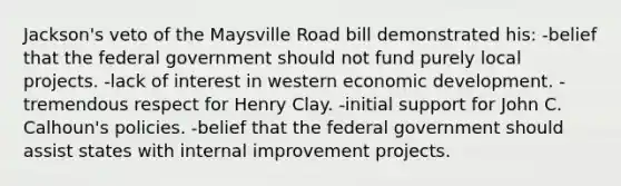 Jackson's veto of the Maysville Road bill demonstrated his: -belief that the federal government should not fund purely local projects. -lack of interest in western economic development. -tremendous respect for Henry Clay. -initial support for John C. Calhoun's policies. -belief that the federal government should assist states with internal improvement projects.