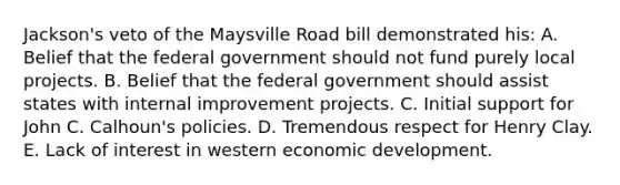 Jackson's veto of the Maysville Road bill demonstrated his: A. Belief that the federal government should not fund purely local projects. B. Belief that the federal government should assist states with internal improvement projects. C. Initial support for John C. Calhoun's policies. D. Tremendous respect for Henry Clay. E. Lack of interest in western economic development.