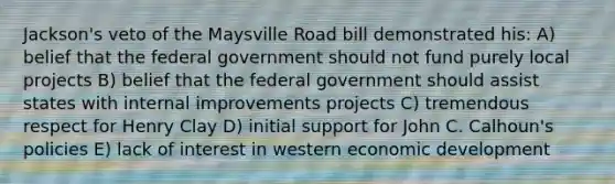 Jackson's veto of the Maysville Road bill demonstrated his: A) belief that the federal government should not fund purely local projects B) belief that the federal government should assist states with internal improvements projects C) tremendous respect for Henry Clay D) initial support for John C. Calhoun's policies E) lack of interest in western economic development