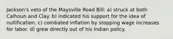 Jackson's veto of the Maysville Road Bill: a) struck at both Calhoun and Clay. b) indicated his support for the idea of nullification. c) combated inflation by stopping wage increases for labor. d) grew directly out of his Indian policy.