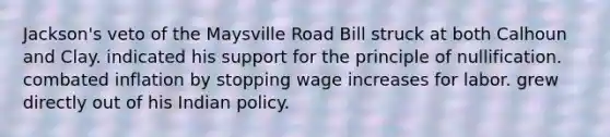 Jackson's veto of the Maysville Road Bill struck at both Calhoun and Clay. indicated his support for the principle of nullification. combated inflation by stopping wage increases for labor. grew directly out of his Indian policy.