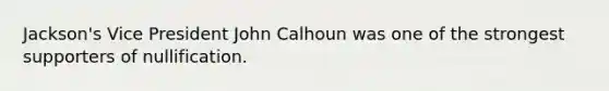 Jackson's Vice President John Calhoun was one of the strongest supporters of nullification.