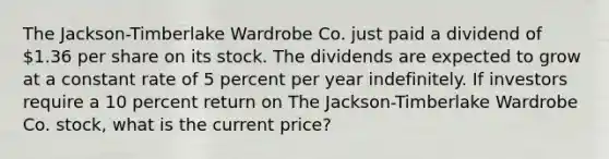 The Jackson-Timberlake Wardrobe Co. just paid a dividend of 1.36 per share on its stock. The dividends are expected to grow at a constant rate of 5 percent per year indefinitely. If investors require a 10 percent return on The Jackson-Timberlake Wardrobe Co. stock, what is the current price?