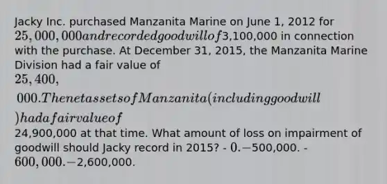 Jacky Inc. purchased Manzanita Marine on June 1, 2012 for 25,000,000 and recorded goodwill of3,100,000 in connection with the purchase. At December 31, 2015, the Manzanita Marine Division had a fair value of 25,400,000. The net assets of Manzanita (including goodwill) had a fair value of24,900,000 at that time. What amount of loss on impairment of goodwill should Jacky record in 2015? - 0. -500,000. - 600,000. -2,600,000.