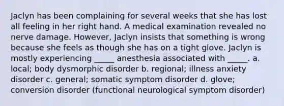 Jaclyn has been complaining for several weeks that she has lost all feeling in her right hand. A medical examination revealed no nerve damage. However, Jaclyn insists that something is wrong because she feels as though she has on a tight glove. Jaclyn is mostly experiencing _____ anesthesia associated with _____. a. local; body dysmorphic disorder b. regional; illness anxiety disorder c. general; somatic symptom disorder d. glove; conversion disorder (functional neurological symptom disorder)