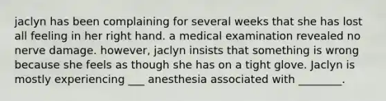 jaclyn has been complaining for several weeks that she has lost all feeling in her right hand. a medical examination revealed no nerve damage. however, jaclyn insists that something is wrong because she feels as though she has on a tight glove. Jaclyn is mostly experiencing ___ anesthesia associated with ________.