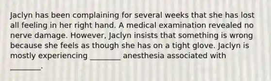 Jaclyn has been complaining for several weeks that she has lost all feeling in her right hand. A medical examination revealed no nerve damage. However, Jaclyn insists that something is wrong because she feels as though she has on a tight glove. Jaclyn is mostly experiencing ________ anesthesia associated with ________.