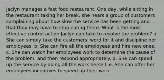 Jaclyn manages a fast food restaurant. One day, while sitting in the restaurant taking her break, she hears a group of customers complaining about how slow the service has been getting and that they may have to stop eating there. What is the most effective control action Jaclyn can take to resolve the problem? a. She can simply take the customers' word for it and discipline her employees. b. She can fire all the employees and hire new ones. c. She can watch her employees work to determine the cause of the problem, and then respond appropriately. d. She can speed up the service by doing all the work herself. e. She can offer her employees incentives to speed up their work.