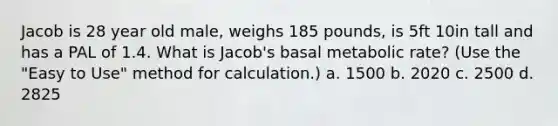 Jacob is 28 year old male, weighs 185 pounds, is 5ft 10in tall and has a PAL of 1.4. What is Jacob's basal metabolic rate? (Use the "Easy to Use" method for calculation.) a. 1500 b. 2020 c. 2500 d. 2825