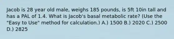 Jacob is 28 year old male, weighs 185 pounds, is 5ft 10in tall and has a PAL of 1.4. What is Jacob's basal metabolic rate? (Use the "Easy to Use" method for calculation.) A.) 1500 B.) 2020 C.) 2500 D.) 2825