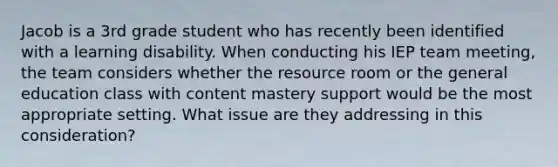 Jacob is a 3rd grade student who has recently been identified with a learning disability. When conducting his IEP team meeting, the team considers whether the resource room or the general education class with content mastery support would be the most appropriate setting. What issue are they addressing in this consideration?