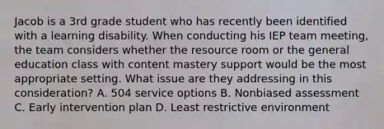 Jacob is a 3rd grade student who has recently been identified with a learning disability. When conducting his IEP team meeting, the team considers whether the resource room or the general education class with content mastery support would be the most appropriate setting. What issue are they addressing in this consideration? A. 504 service options B. Nonbiased assessment C. Early intervention plan D. Least restrictive environment