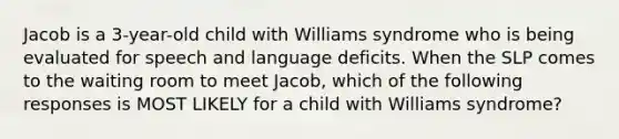 Jacob is a 3-year-old child with Williams syndrome who is being evaluated for speech and language deficits. When the SLP comes to the waiting room to meet Jacob, which of the following responses is MOST LIKELY for a child with Williams syndrome?