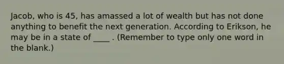 Jacob, who is 45, has amassed a lot of wealth but has not done anything to benefit the next generation. According to Erikson, he may be in a state of ____ . (Remember to type only one word in the blank.)