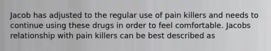 Jacob has adjusted to the regular use of pain killers and needs to continue using these drugs in order to feel comfortable. Jacobs relationship with pain killers can be best described as