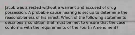 Jacob was arrested without a warrant and accused of drug possession. A probable cause hearing is set up to determine the reasonableness of his arrest. Which of the following statements describes a condition that must be met to ensure that the case conforms with the requirements of the Fourth Amendment?