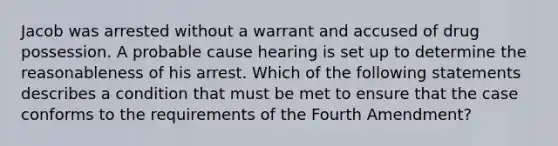 Jacob was arrested without a warrant and accused of drug possession. A probable cause hearing is set up to determine the reasonableness of his arrest. Which of the following statements describes a condition that must be met to ensure that the case conforms to the requirements of the Fourth Amendment?