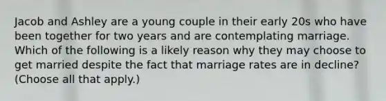 Jacob and Ashley are a young couple in their early 20s who have been together for two years and are contemplating marriage. Which of the following is a likely reason why they may choose to get married despite the fact that marriage rates are in decline? (Choose all that apply.)