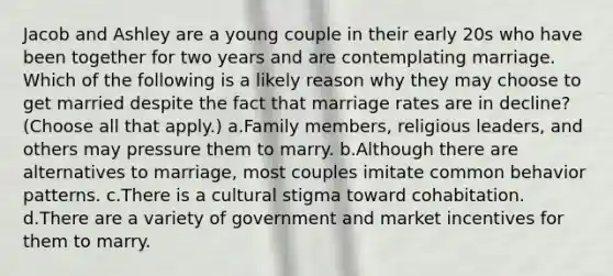 Jacob and Ashley are a young couple in their early 20s who have been together for two years and are contemplating marriage. Which of the following is a likely reason why they may choose to get married despite the fact that marriage rates are in decline? (Choose all that apply.) a.Family members, religious leaders, and others may pressure them to marry. b.Although there are alternatives to marriage, most couples imitate common behavior patterns. c.There is a cultural stigma toward cohabitation. d.There are a variety of government and market incentives for them to marry.