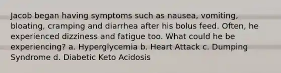 Jacob began having symptoms such as nausea, vomiting, bloating, cramping and diarrhea after his bolus feed. Often, he experienced dizziness and fatigue too. What could he be experiencing? a. Hyperglycemia b. Heart Attack c. Dumping Syndrome d. Diabetic Keto Acidosis