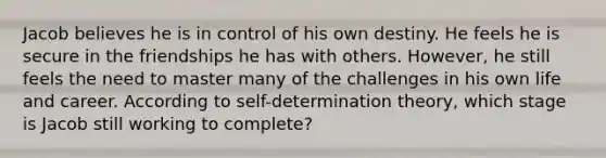 Jacob believes he is in control of his own destiny. He feels he is secure in the friendships he has with others. However, he still feels the need to master many of the challenges in his own life and career. According to self-determination theory, which stage is Jacob still working to complete?