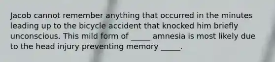 Jacob cannot remember anything that occurred in the minutes leading up to the bicycle accident that knocked him briefly unconscious. This mild form of _____ amnesia is most likely due to the head injury preventing memory _____.