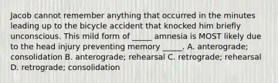 Jacob cannot remember anything that occurred in the minutes leading up to the bicycle accident that knocked him briefly unconscious. This mild form of _____ amnesia is MOST likely due to the head injury preventing memory _____. A. anterograde; consolidation B. anterograde; rehearsal C. retrograde; rehearsal D. retrograde; consolidation