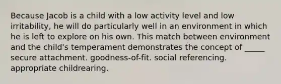 Because Jacob is a child with a low activity level and low irritability, he will do particularly well in an environment in which he is left to explore on his own. This match between environment and the child's temperament demonstrates the concept of _____ secure attachment. goodness-of-fit. social referencing. appropriate childrearing.