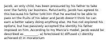 Jacob, an only child, has been pressured by his father to take over the family car business. Reluctantly, Jacob has agreed to this because his father told him that he wanted to be able to pass on the fruits of his labor and Jacob doesn't think he can earn a better salary doing anything else. He has not explored his options, but has passively accepted the identity his father imposed on him. According to my Marcia's model, Jacob would be described as _________. a) foreclosed b) diffused c) identity achieved d) in moratorium