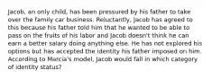 Jacob, an only child, has been pressured by his father to take over the family car business. Reluctantly, Jacob has agreed to this because his father told him that he wanted to be able to pass on the fruits of his labor and Jacob doesn't think he can earn a better salary doing anything else. He has not explored his options but has accepted the identity his father imposed on him. According to Marcia's model, Jacob would fall in which category of identity status?