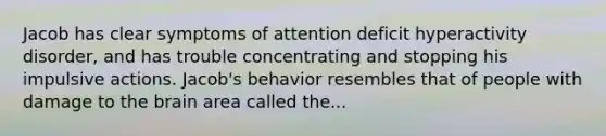 Jacob has clear symptoms of attention deficit hyperactivity disorder, and has trouble concentrating and stopping his impulsive actions. Jacob's behavior resembles that of people with damage to the brain area called the...