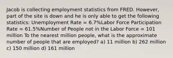 Jacob is collecting employment statistics from FRED. However, part of the site is down and he is only able to get the following statistics: Unemployment Rate = 6.7%Labor Force Participation Rate = 61.5%Number of People not in the Labor Force = 101 million To the nearest million people, what is the approximate number of people that are employed? a) 11 million b) 262 million c) 150 million d) 161 million