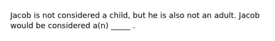 Jacob is not considered a child, but he is also not an adult. Jacob would be considered a(n) _____ .