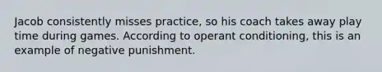 Jacob consistently misses practice, so his coach takes away play time during games. According to operant conditioning, this is an example of negative punishment.