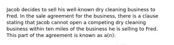 Jacob decides to sell his well-known dry cleaning business to Fred. In the sale agreement for the business, there is a clause stating that Jacob cannot open a competing dry cleaning business within ten miles of the business he is selling to Fred. This part of the agreement is known as a(n):