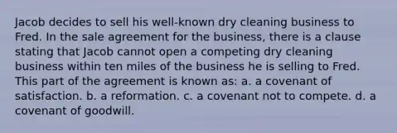 Jacob decides to sell his well-known dry cleaning business to Fred. In the sale agreement for the business, there is a clause stating that Jacob cannot open a competing dry cleaning business within ten miles of the business he is selling to Fred. This part of the agreement is known as: a. a covenant of satisfaction. b. a reformation. c. a covenant not to compete. d. a covenant of goodwill.