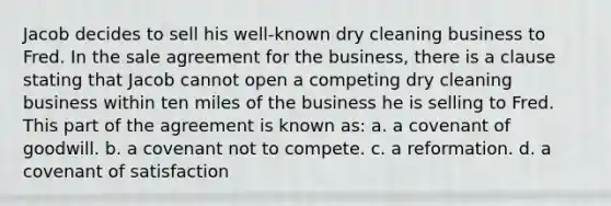 Jacob decides to sell his well-known dry cleaning business to Fred. In the sale agreement for the business, there is a clause stating that Jacob cannot open a competing dry cleaning business within ten miles of the business he is selling to Fred. This part of the agreement is known as: a. a covenant of goodwill. b. a covenant not to compete. c. a reformation. d. a covenant of satisfaction