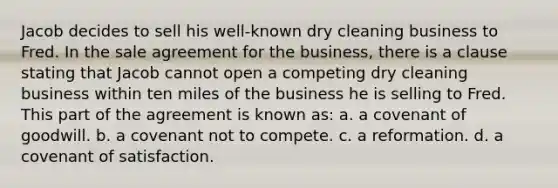 Jacob decides to sell his well-known dry cleaning business to Fred. In the sale agreement for the business, there is a clause stating that Jacob cannot open a competing dry cleaning business within ten miles of the business he is selling to Fred. This part of the agreement is known as: a. a covenant of goodwill. b. a covenant not to compete. c. a reformation. d. a covenant of satisfaction.