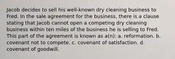 Jacob decides to sell his well-known dry cleaning business to Fred. In the sale agreement for the business, there is a clause stating that Jacob cannot open a competing dry cleaning business within ten miles of the business he is selling to Fred. This part of the agreement is known as a(n): a. reformation. b. covenant not to compete. c. covenant of satisfaction. d. covenant of goodwill.