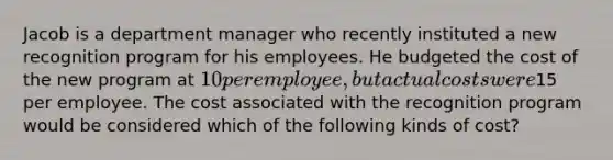 Jacob is a department manager who recently instituted a new recognition program for his employees. He budgeted the cost of the new program at 10 per employee, but actual costs were15 per employee. The cost associated with the recognition program would be considered which of the following kinds of cost?