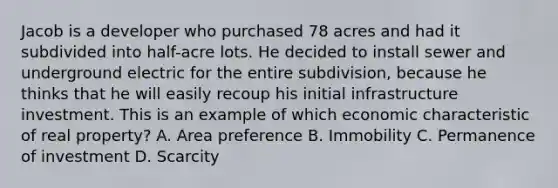 Jacob is a developer who purchased 78 acres and had it subdivided into half-acre lots. He decided to install sewer and underground electric for the entire subdivision, because he thinks that he will easily recoup his initial infrastructure investment. This is an example of which economic characteristic of real property? A. Area preference B. Immobility C. Permanence of investment D. Scarcity