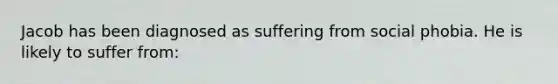 Jacob has been diagnosed as suffering from social phobia. He is likely to suffer from: